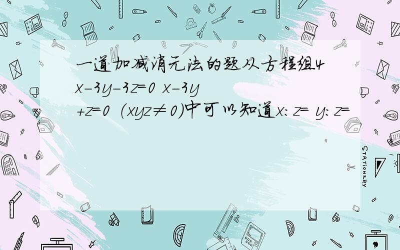 一道加减消元法的题从方程组4x-3y-3z=0 x-3y+z=0 （xyz≠0）中可以知道x：z＝ y:z=