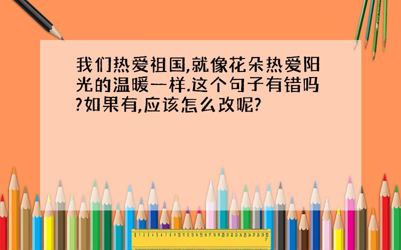 我们热爱祖国,就像花朵热爱阳光的温暖一样.这个句子有错吗?如果有,应该怎么改呢?