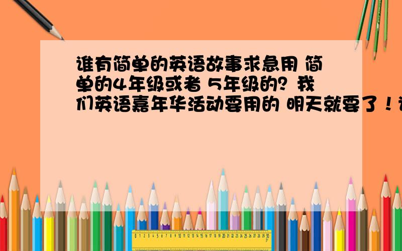 谁有简单的英语故事求急用 简单的4年级或者 5年级的？我们英语嘉年华活动要用的 明天就要了！谁有啊？