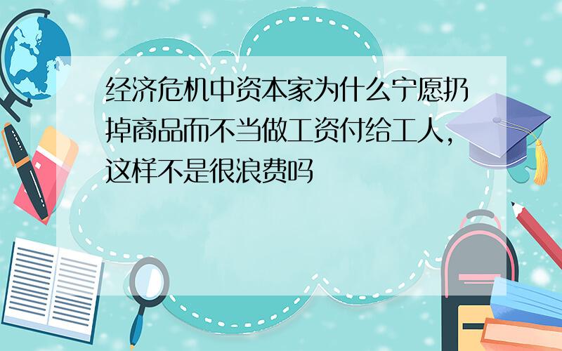 经济危机中资本家为什么宁愿扔掉商品而不当做工资付给工人,这样不是很浪费吗