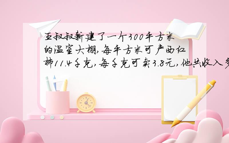 王叔叔新建了一个300平方米的温室大棚,每平方米可产西红柿11.4千克,每千克可卖3.8元,他共收入多少元?