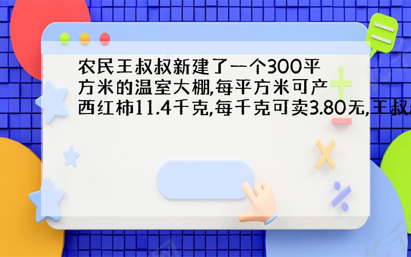 农民王叔叔新建了一个300平方米的温室大棚,每平方米可产西红柿11.4千克,每千克可卖3.80无,王叔叔这次一共可以收入