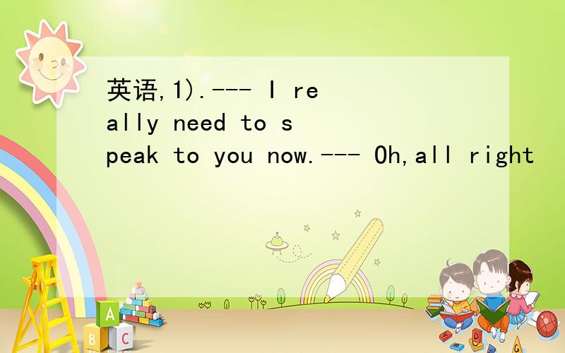 英语,1).--- I really need to speak to you now.--- Oh,all right