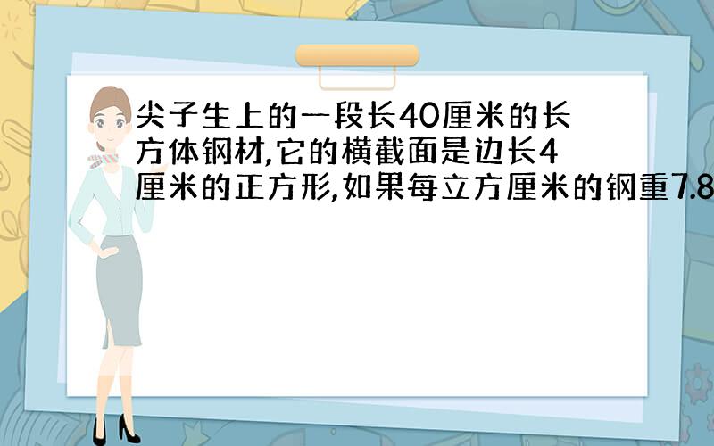 尖子生上的一段长40厘米的长方体钢材,它的横截面是边长4厘米的正方形,如果每立方厘米的钢重7.8克,那么这段钢材共重多少