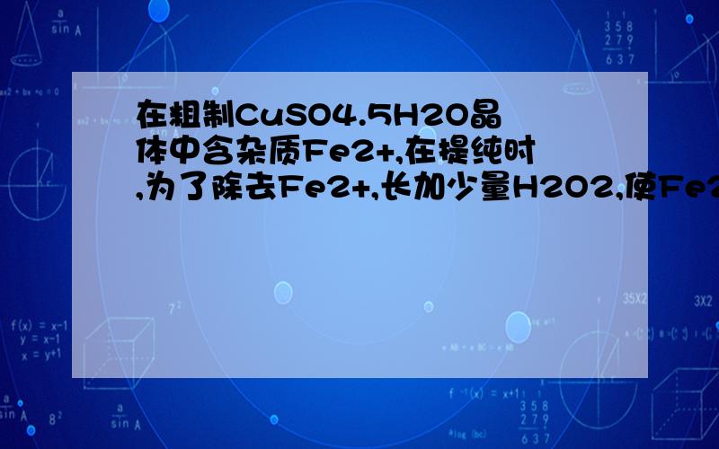 在粗制CuSO4.5H2O晶体中含杂质Fe2+,在提纯时,为了除去Fe2+,长加少量H2O2,使Fe2+氧化成