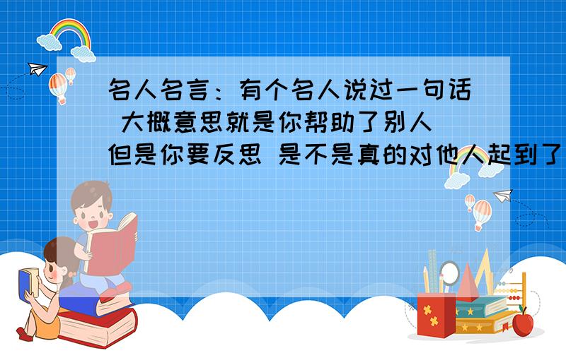 名人名言：有个名人说过一句话 大概意思就是你帮助了别人 但是你要反思 是不是真的对他人起到了帮助的作用