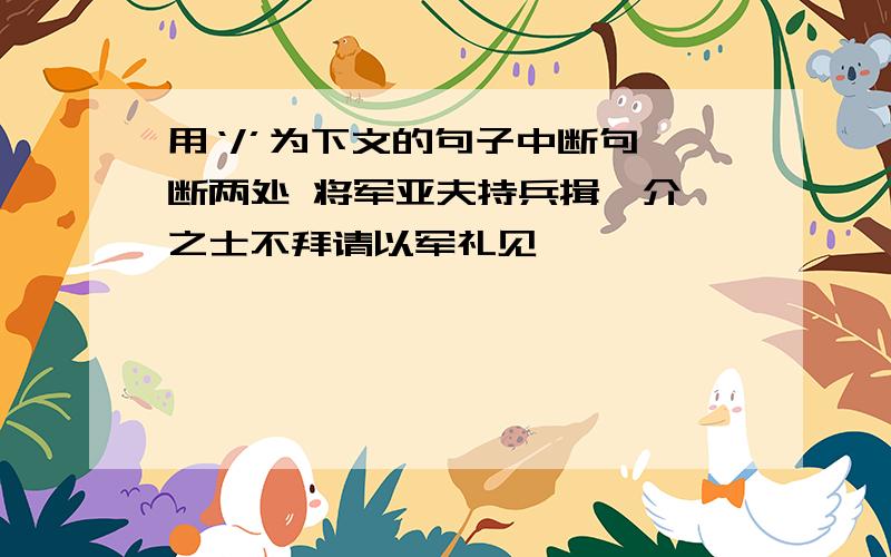 用‘/’为下文的句子中断句,断两处 将军亚夫持兵揖曰介胄之士不拜请以军礼见