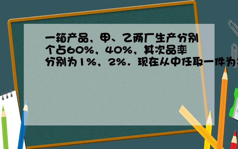 一箱产品，甲、乙两厂生产分别个占60%，40%，其次品率分别为1%，2%．现在从中任取一件为次品，问此时该产品是哪个厂生