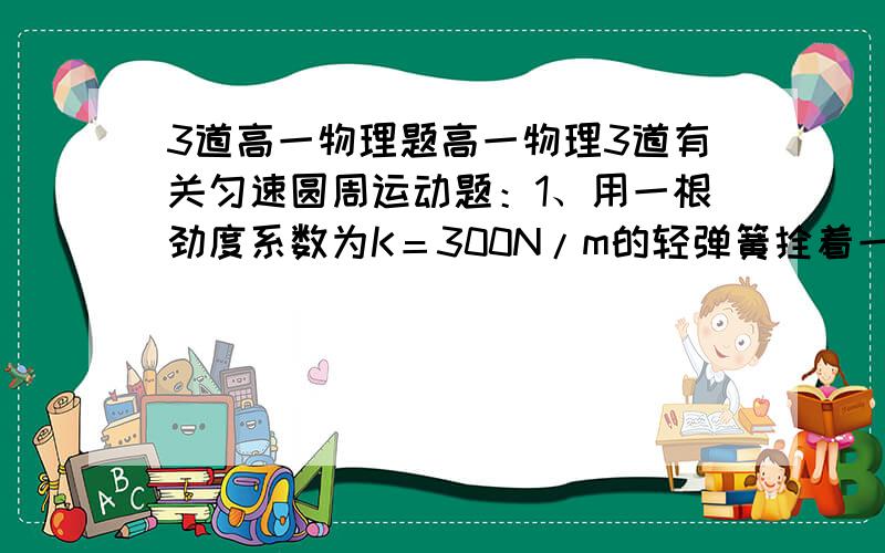 3道高一物理题高一物理3道有关匀速圆周运动题：1、用一根劲度系数为K＝300N/m的轻弹簧拴着一个质量m＝1kg的小球,