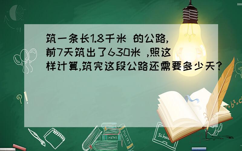 筑一条长1.8千米 的公路,前7天筑出了630米 ,照这样计算,筑完这段公路还需要多少天?