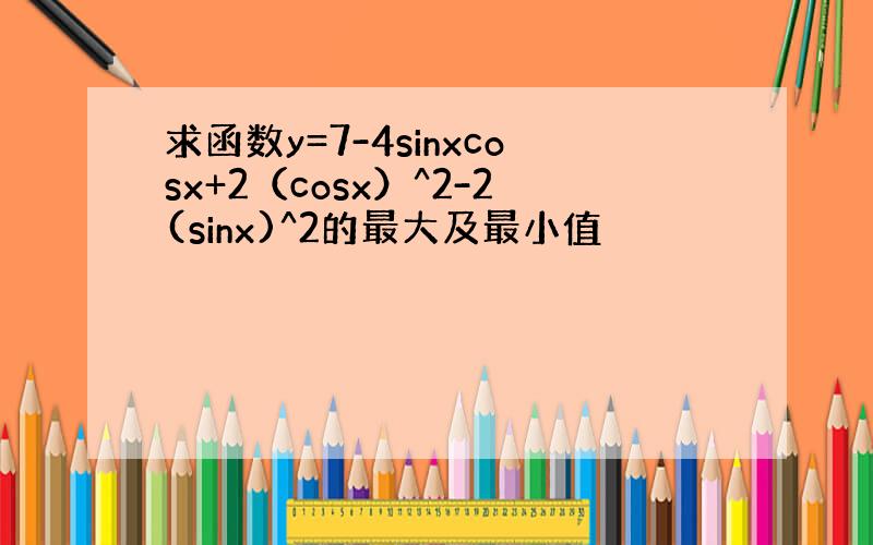 求函数y=7-4sinxcosx+2（cosx）^2-2(sinx)^2的最大及最小值