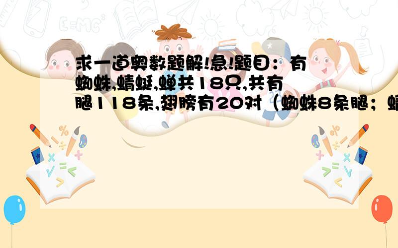 求一道奥数题解!急!题目：有蜘蛛,蜻蜓,蝉共18只,共有腿118条,翅膀有20对（蜘蛛8条腿；蜻蜓6条腿,2对翅膀；蝉六