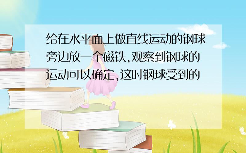 给在水平面上做直线运动的钢球旁边放一个磁铁,观察到钢球的运动可以确定,这时钢球受到的