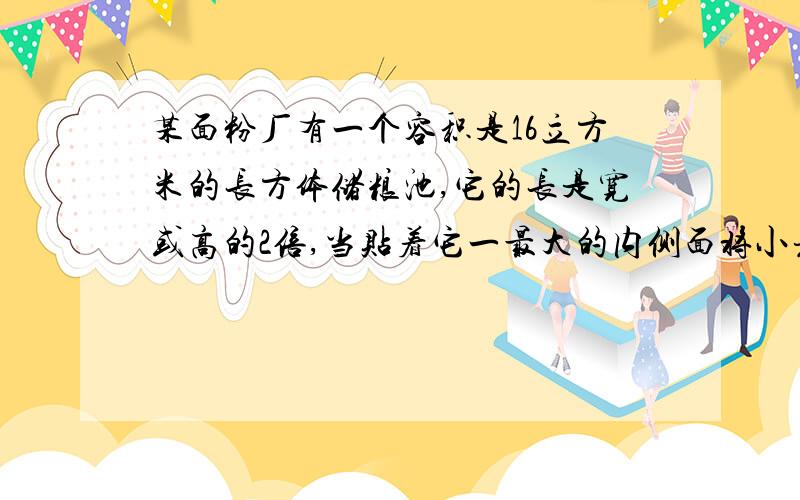 某面粉厂有一个容积是16立方米的长方体储粮池,它的长是宽或高的2倍,当贴着它一最大的内侧面将小麦堆成一