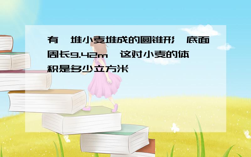 有一堆小麦堆成的圆锥形,底面周长9.42m,这对小麦的体积是多少立方米