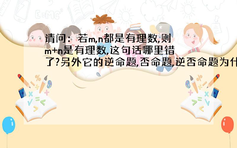 请问：若m,n都是有理数,则m+n是有理数,这句话哪里错了?另外它的逆命题,否命题,逆否命题为什么错了?