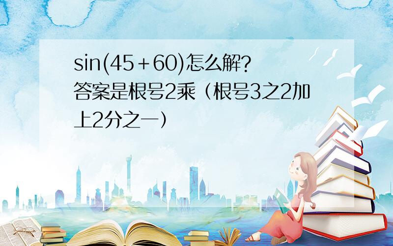 sin(45＋60)怎么解?答案是根号2乘（根号3之2加上2分之一）