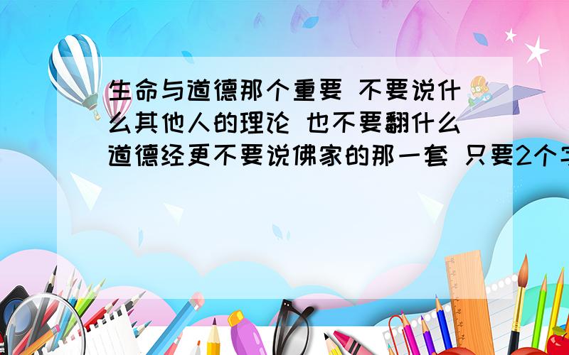 生命与道德那个重要 不要说什么其他人的理论 也不要翻什么道德经更不要说佛家的那一套 只要2个字 你自己的选择