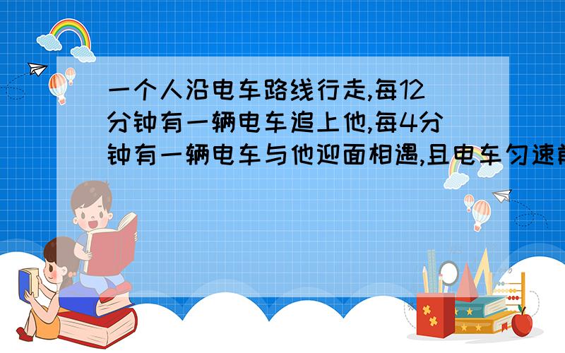 一个人沿电车路线行走,每12分钟有一辆电车追上他,每4分钟有一辆电车与他迎面相遇,且电车匀速前进,问