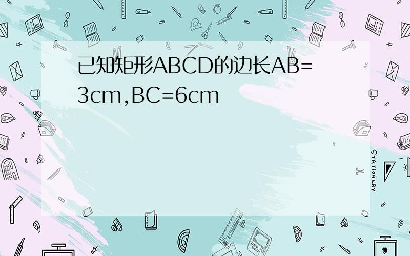 已知矩形ABCD的边长AB=3cm,BC=6cm