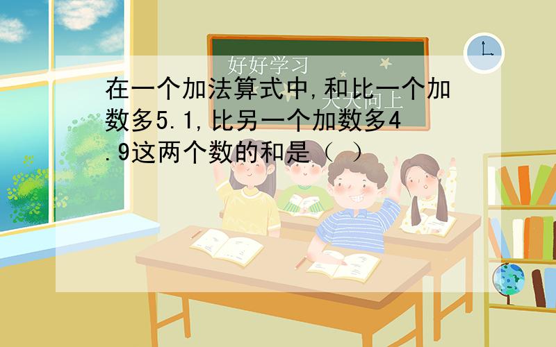 在一个加法算式中,和比一个加数多5.1,比另一个加数多4.9这两个数的和是（ ）