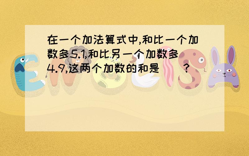 在一个加法算式中,和比一个加数多5.1,和比另一个加数多4.9,这两个加数的和是（）?