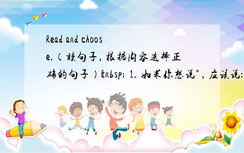 Read and choose.（读句子，根据内容选择正确的句子）  1. 如果你想说”，应该说：______