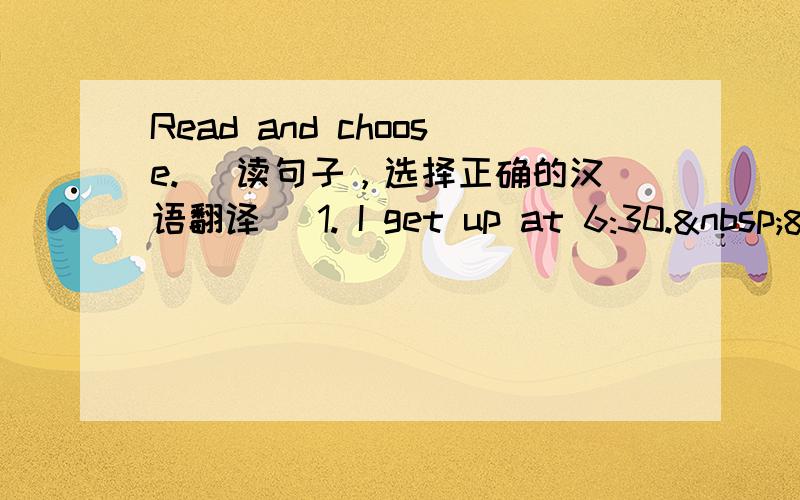 Read and choose. （读句子，选择正确的汉语翻译） 1. I get up at 6:30. &