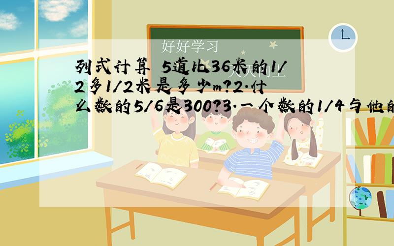 列式计算 5道比36米的1/2多1/2米是多少m?2.什么数的5/6是300?3.一个数的1/4与他的1/3的和是91这