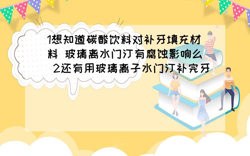 1想知道碳酸饮料对补牙填充材料 玻璃离水门汀有腐蚀影响么 2还有用玻璃离子水门汀补完牙