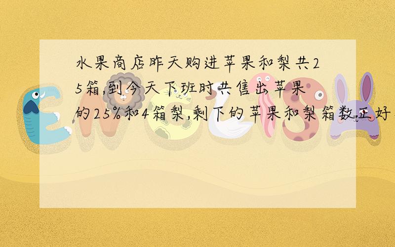 水果商店昨天购进苹果和梨共25箱,到今天下班时共售出苹果的25%和4箱梨,剩下的苹果和梨箱数正好相等.