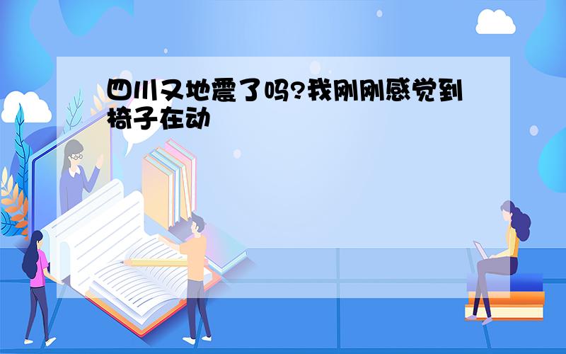 四川又地震了吗?我刚刚感觉到椅子在动