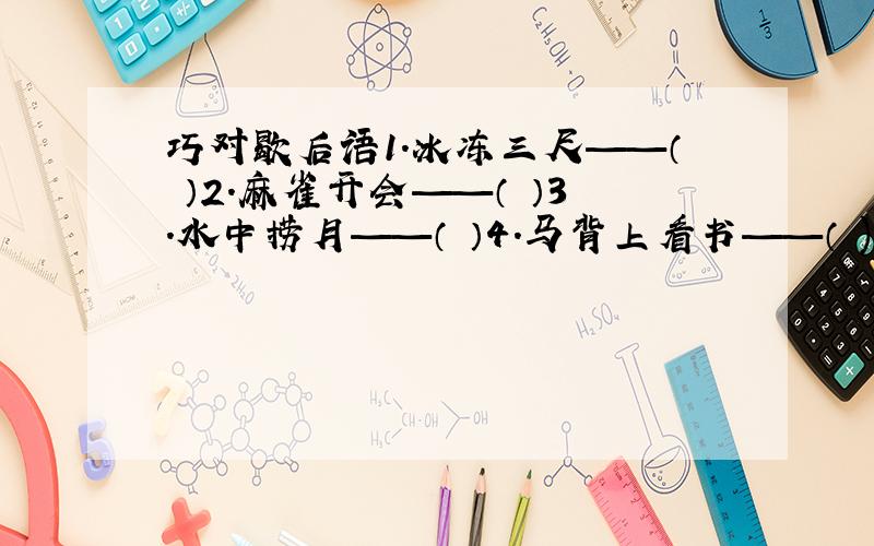 巧对歇后语1.冰冻三尺——（ ）2.麻雀开会——（ ）3.水中捞月——（ ）4.马背上看书——（ )5.刘备的江山——（