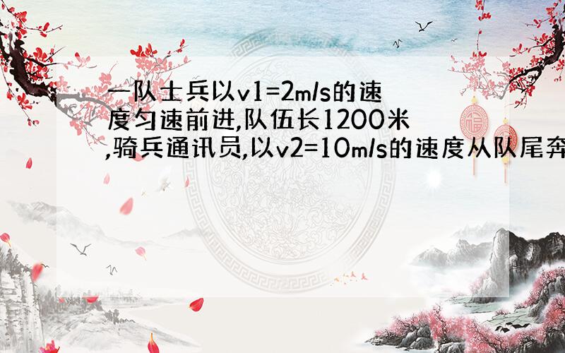 一队士兵以v1=2m/s的速度匀速前进,队伍长1200米,骑兵通讯员,以v2=10m/s的速度从队尾奔向队首传达命令,到