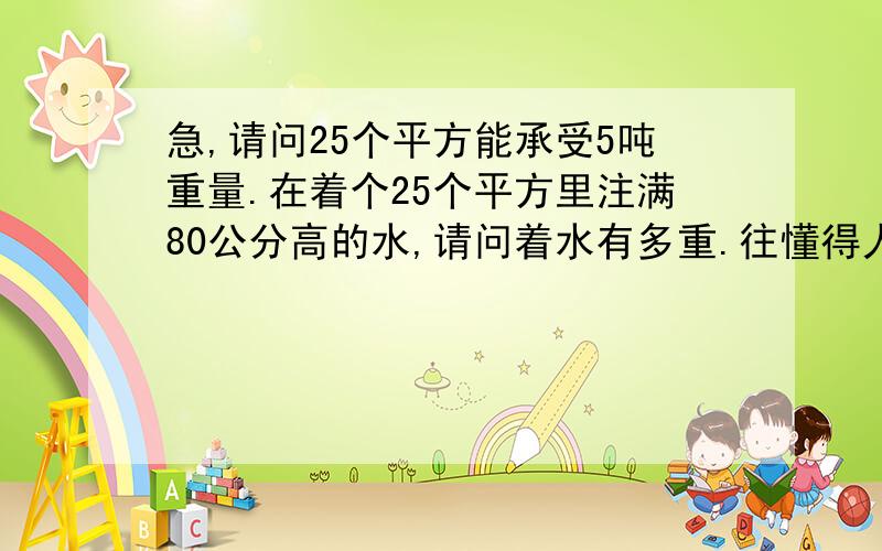 急,请问25个平方能承受5吨重量.在着个25个平方里注满80公分高的水,请问着水有多重.往懂得人回答下.