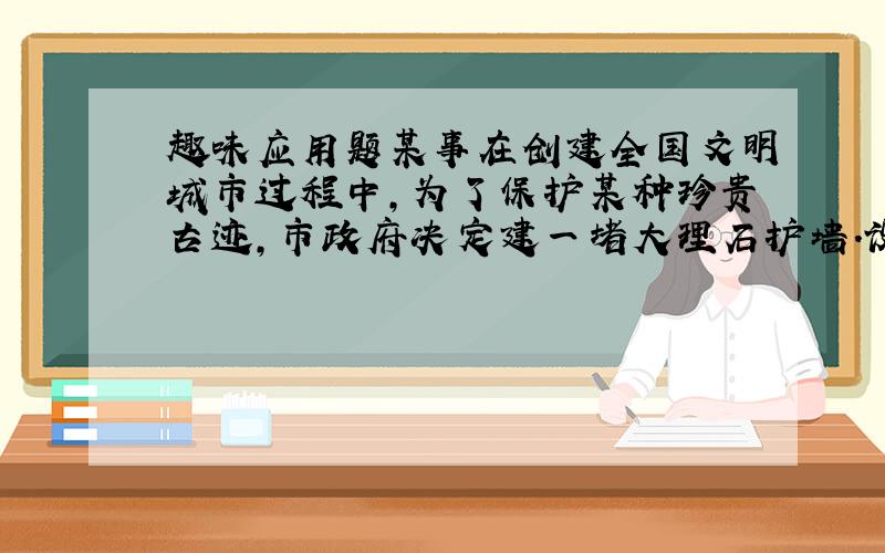 趣味应用题某事在创建全国文明城市过程中,为了保护某种珍贵古迹,市政府决定建一堵大理石护墙.设计时为了与周边景点直协调,对