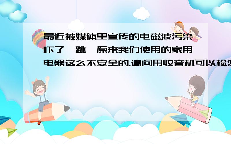 最近被媒体里宣传的电磁波污染吓了一跳,原来我们使用的家用电器这么不安全的.请问用收音机可以检测电磁波辐射吗?是不是带上耳