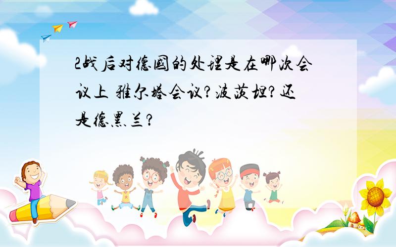 2战后对德国的处理是在哪次会议上 雅尔塔会议?波茨坦?还是德黑兰?