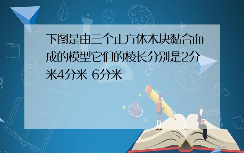 下图是由三个正方体木块黏合而成的模型它们的棱长分别是2分米4分米 6分米