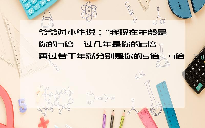 爷爷对小华说：“我现在年龄是你的7倍,过几年是你的6倍,再过若干年就分别是你的5倍、4倍、3倍.”爷爷和小华现在的年龄分