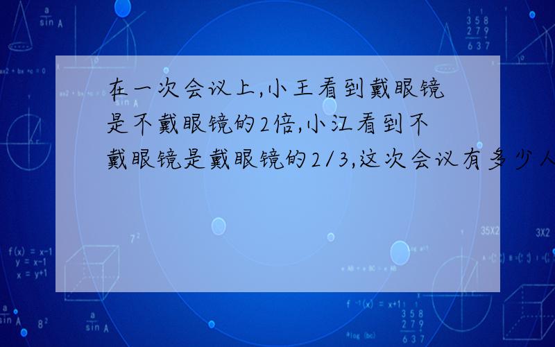 在一次会议上,小王看到戴眼镜是不戴眼镜的2倍,小江看到不戴眼镜是戴眼镜的2/3,这次会议有多少人?