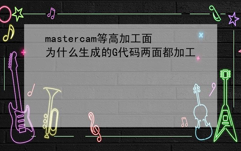 mastercam等高加工面为什么生成的G代码两面都加工