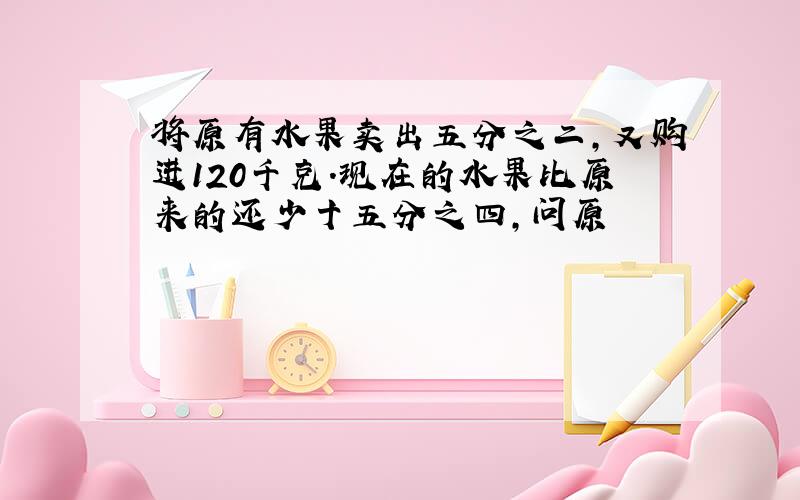 将原有水果卖出五分之二,又购进120千克.现在的水果比原来的还少十五分之四,问原