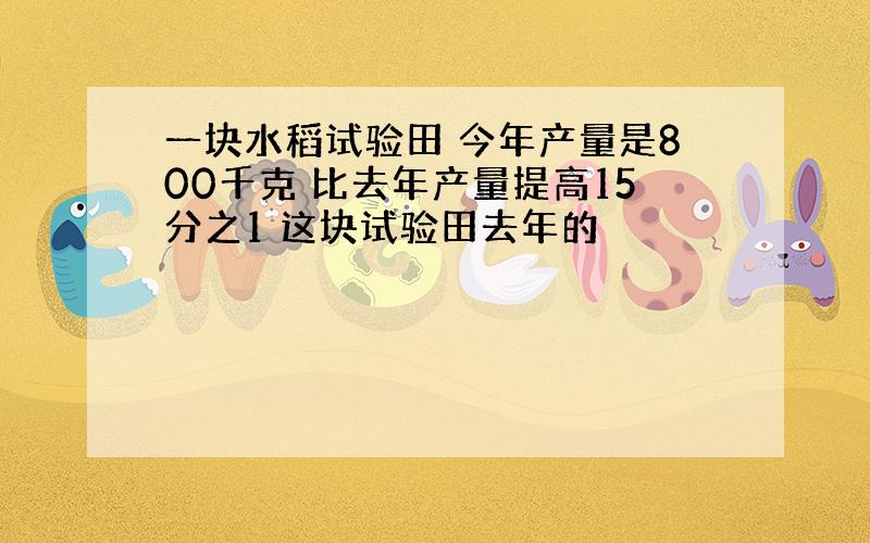 一块水稻试验田 今年产量是800千克 比去年产量提高15分之1 这块试验田去年的