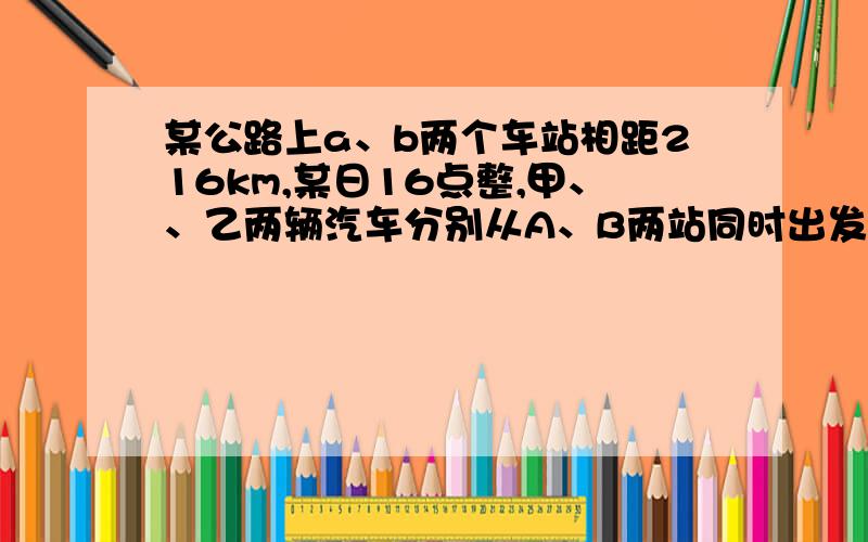 某公路上a、b两个车站相距216km,某日16点整,甲、、乙两辆汽车分别从A、B两站同时出发,相向而行,已知甲车