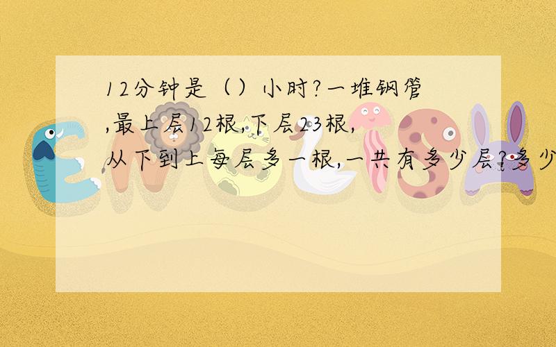 12分钟是（）小时?一堆钢管,最上层12根,下层23根,从下到上每层多一根,一共有多少层?多少根?