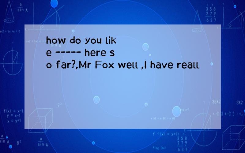 how do you like ----- here so far?,Mr Fox well ,I have reall