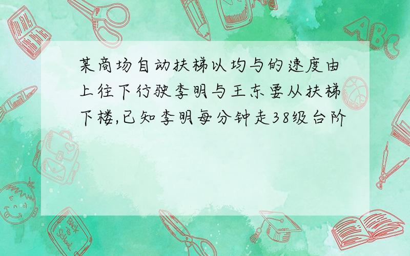 某商场自动扶梯以均与的速度由上往下行驶李明与王东要从扶梯下楼,已知李明每分钟走38级台阶