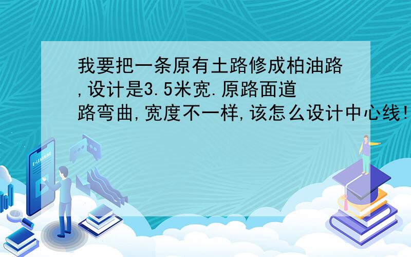 我要把一条原有土路修成柏油路,设计是3.5米宽.原路面道路弯曲,宽度不一样,该怎么设计中心线!