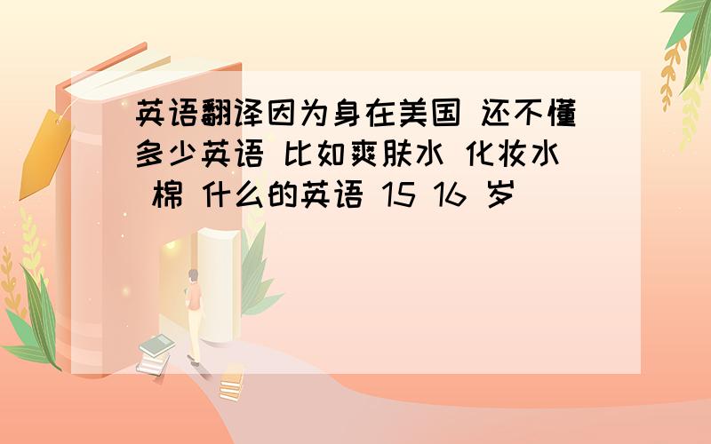 英语翻译因为身在美国 还不懂多少英语 比如爽肤水 化妆水 棉 什么的英语 15 16 岁